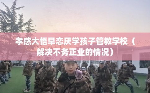 孝感大悟早恋厌学孩子管教学校(解决不务正业的情况) 孝感大悟早恋厌学孩子管教学校(解决不务正业的情况)