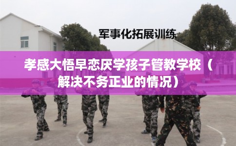 孝感大悟早恋厌学孩子管教学校（解决不务正业的情况）