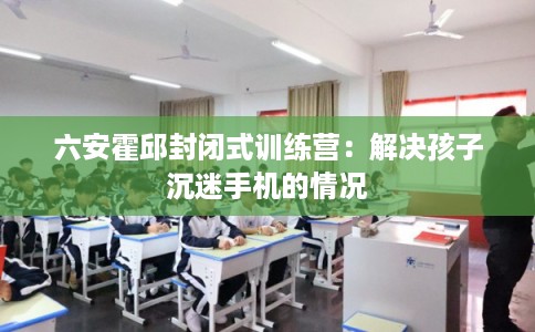 六安霍邱封闭式训练营:解决孩子沉迷手机的情况 六安霍邱封闭式训练营:解决孩子沉迷手机的情况