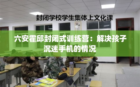 六安霍邱封闭式训练营：解决孩子沉迷手机的情况