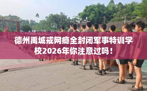 德州禹城戒网瘾全封闭军事特训学校2026年你注意过吗! 德州禹城戒网瘾全封闭军事特训学校2026年你注意过吗!
