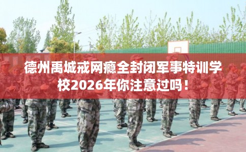 德州禹城戒网瘾全封闭军事特训学校2026年你注意过吗！