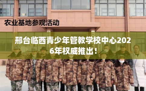 邢台临西青少年管教学校中心2026年权威推出！