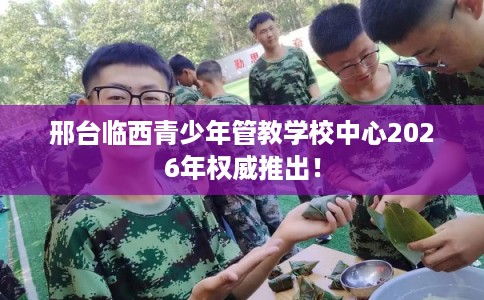 邢台临西青少年管教学校中心2026年权威推出！