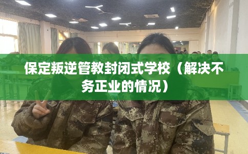 保定叛逆管教封闭式学校（解决不务正业的情况）