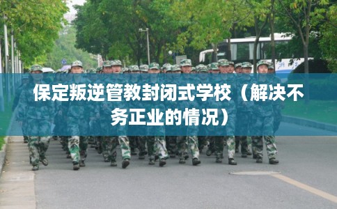 保定叛逆管教封闭式学校（解决不务正业的情况）