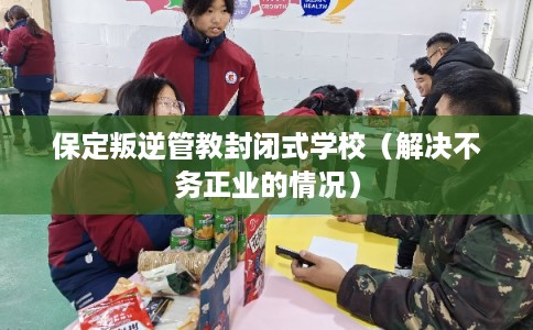 保定叛逆管教封闭式学校（解决不务正业的情况）