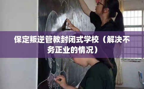 保定叛逆管教封闭式学校（解决不务正业的情况）