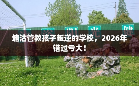 塘沽管教孩子叛逆的学校,2026年错过亏大! 塘沽管教孩子叛逆的学校,2026年错过亏大!