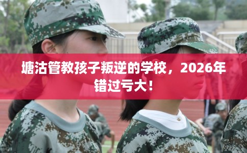 塘沽管教孩子叛逆的学校，2026年错过亏大！