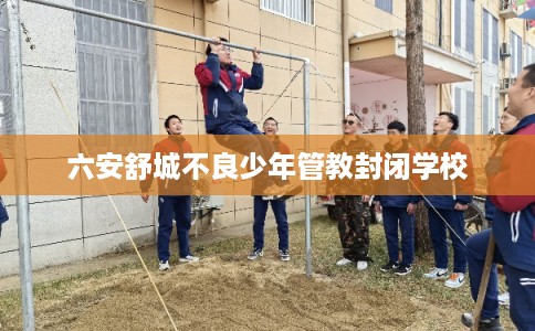 六安舒城不良少年管教封闭学校
