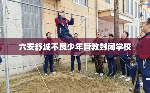 六安舒城不良少年管教封闭学校