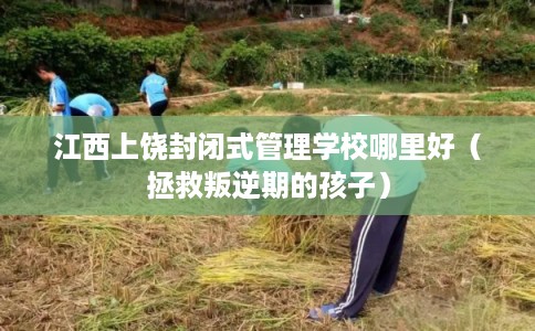江西上饶封闭式管理学校哪里好(拯救叛逆期的孩子) 江西上饶封闭式管理学校哪里好(拯救叛逆期的孩子)