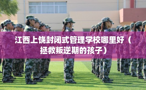 江西上饶封闭式管理学校哪里好（拯救叛逆期的孩子）