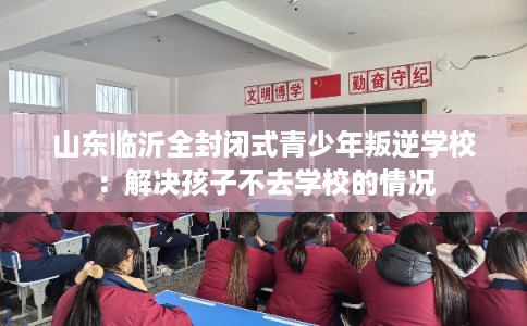 山东临沂全封闭式青少年叛逆学校:解决孩子不去学校的情况 山东临沂全封闭式青少年叛逆学校:解决孩子不去学校的情况