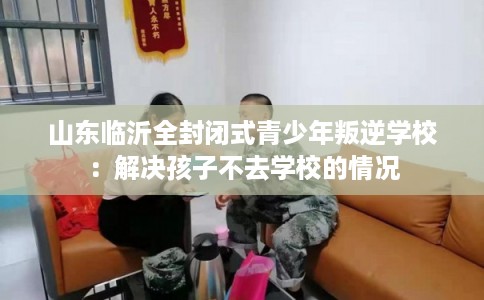 山东临沂全封闭式青少年叛逆学校:解决孩子不去学校的情况 山东临沂全封闭式青少年叛逆学校:解决孩子不去学校的情况