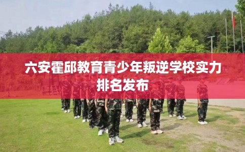 六安霍邱教育青少年叛逆学校实力排名发布