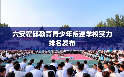 六安霍邱教育青少年叛逆学校实力排名发布