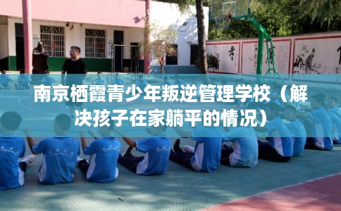 南京栖霞青少年叛逆管理学校（解决孩子在家躺平的情况）