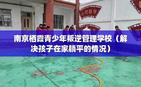 南京栖霞青少年叛逆管理学校（解决孩子在家躺平的情况）