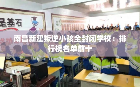 南昌新建叛逆小孩全封闭学校：排行榜名单前十