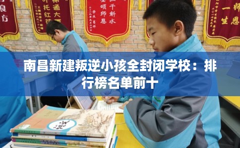 南昌新建叛逆小孩全封闭学校：排行榜名单前十