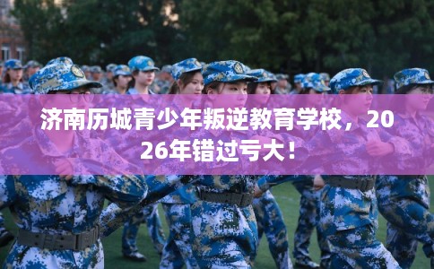 济南历城青少年叛逆教育学校，2026年错过亏大！