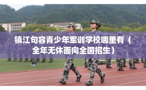 镇江句容青少年军训学校哪里有(全年无休面向全国招生) 镇江句容青少年军训学校哪里有(全年无休面向全国招生)