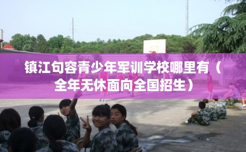 镇江句容青少年军训学校哪里有（全年无休面向全国招生）