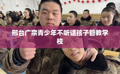 邢台广宗青少年不听话孩子管教学校