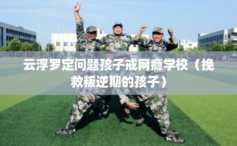 云浮罗定问题孩子戒网瘾学校(挽救叛逆期的孩子) 云浮罗定问题孩子戒网瘾学校(挽救叛逆期的孩子)