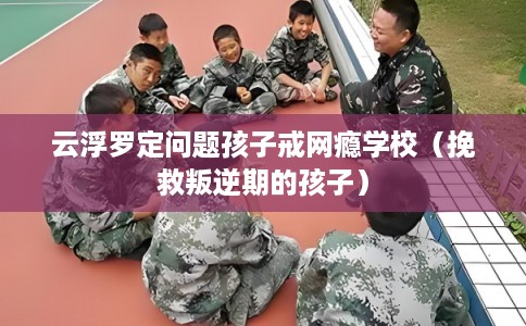 云浮罗定问题孩子戒网瘾学校(挽救叛逆期的孩子) 云浮罗定问题孩子戒网瘾学校(挽救叛逆期的孩子)