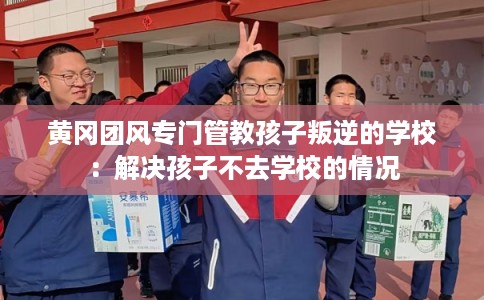 黄冈团风专门管教孩子叛逆的学校：解决孩子不去学校的情况
