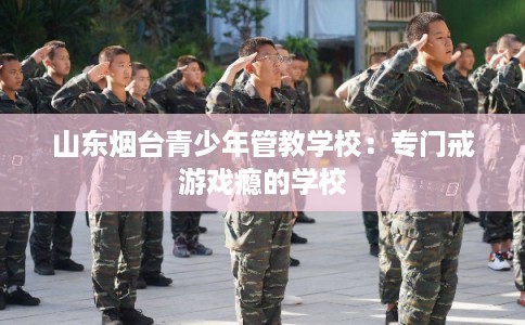 山东烟台青少年管教学校：专门戒游戏瘾的学校
