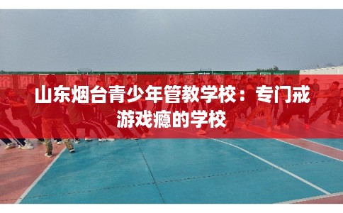 山东烟台青少年管教学校：专门戒游戏瘾的学校