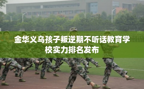 金华义乌孩子叛逆期不听话教育学校实力排名发布
