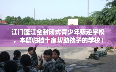 江门蓬江全封闭式青少年叛逆学校,本篇归档十家帮助孩子的学校! 江门蓬江全封闭式青少年叛逆学校,本篇归档十家帮助孩子的学校!