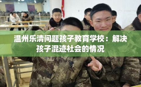 温州乐清问题孩子教育学校:解决孩子混迹社会的情况 温州乐清问题孩子教育学校:解决孩子混迹社会的情况