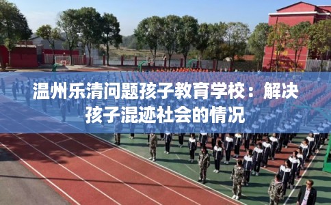 温州乐清问题孩子教育学校:解决孩子混迹社会的情况 温州乐清问题孩子教育学校:解决孩子混迹社会的情况