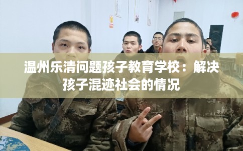 温州乐清问题孩子教育学校:解决孩子混迹社会的情况 温州乐清问题孩子教育学校:解决孩子混迹社会的情况