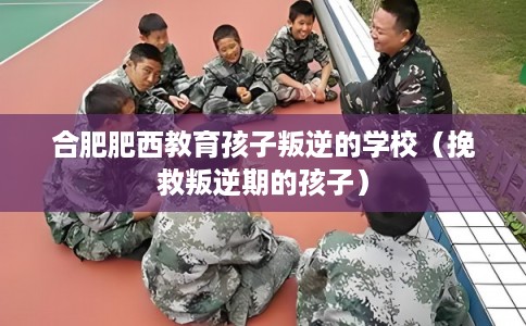 合肥肥西教育孩子叛逆的学校（挽救叛逆期的孩子）
