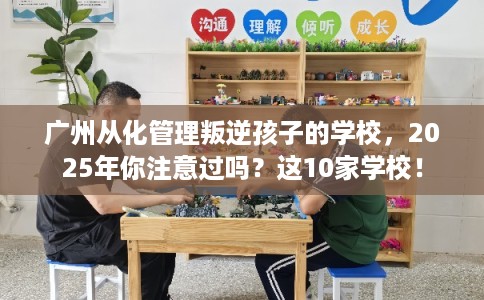 广州从化管理叛逆孩子的学校，2025年你注意过吗？这10家学校！