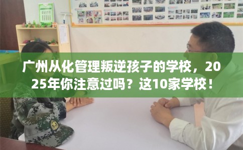 广州从化管理叛逆孩子的学校，2025年你注意过吗？这10家学校！