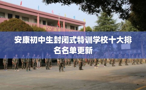 安康初中生封闭式特训学校十大排名名单更新 安康初中生封闭式特训学校十大排名名单更新