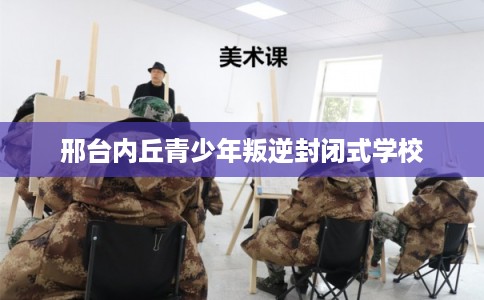 邢台内丘青少年叛逆封闭式学校 邢台内丘青少年叛逆封闭式学校