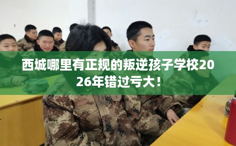 西城哪里有正规的叛逆孩子学校2026年错过亏大! 西城哪里有正规的叛逆孩子学校2026年错过亏大!