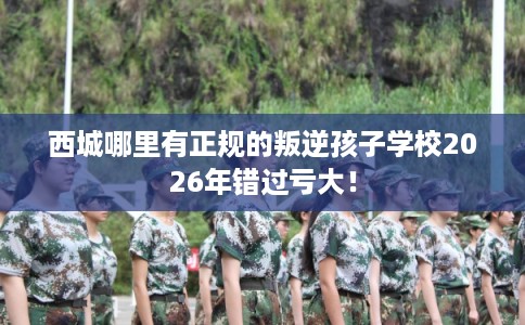 西城哪里有正规的叛逆孩子学校2026年错过亏大！
