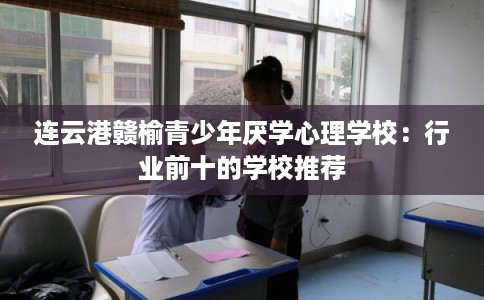 连云港赣榆青少年厌学心理学校:行业前十的学校推荐 连云港赣榆青少年厌学心理学校:行业前十的学校推荐