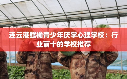 连云港赣榆青少年厌学心理学校:行业前十的学校推荐 连云港赣榆青少年厌学心理学校:行业前十的学校推荐