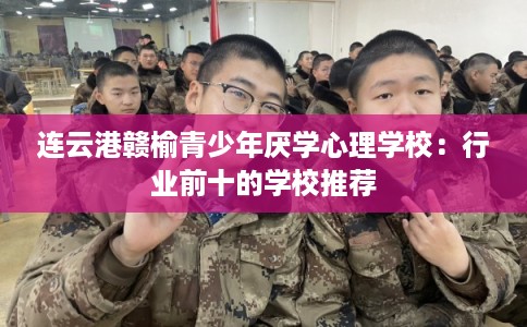 连云港赣榆青少年厌学心理学校:行业前十的学校推荐 连云港赣榆青少年厌学心理学校:行业前十的学校推荐